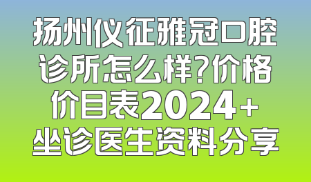 扬州仪征雅冠口腔诊所怎么样？价格价目表2024+坐诊医生资料分享