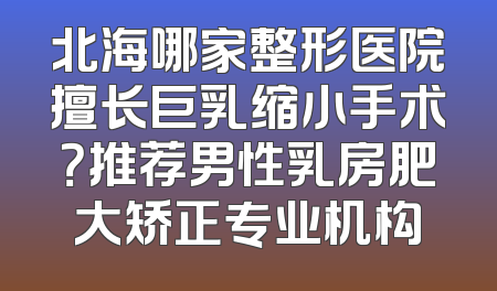 北海哪家整形医院擅长巨乳缩小手术？推荐男性乳房肥大矫正专业机构