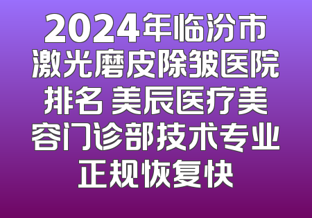 2024年临汾市激光磨皮除皱医院排名 美辰医疗美容门诊部技术专业正规恢复快