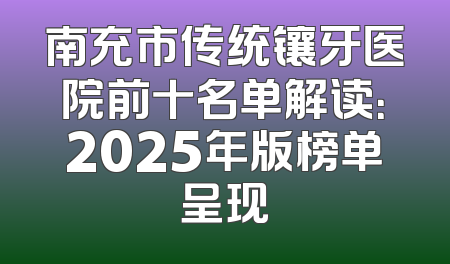 南充市传统镶牙医院前十名单解读：2025年版榜单呈现