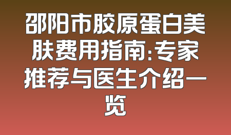 邵阳市胶原蛋白美肤费用指南：专家推荐与医生介绍一览