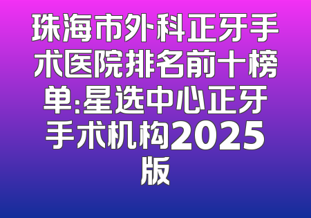 珠海市外科正牙手术医院排名前十榜单：星选中心正牙手术机构2025版