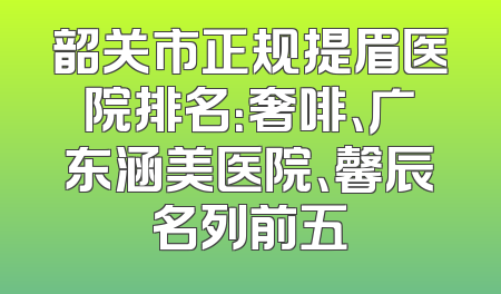 韶关市正规提眉医院排名：奢啡、广东涵美医院、馨辰名列前五