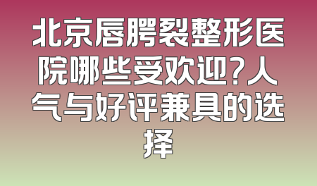 北京唇腭裂整形医院哪些受欢迎？人气与好评兼具的选择