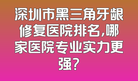 深圳市黑三角牙龈修复医院排名，哪家医院专业实力更强？