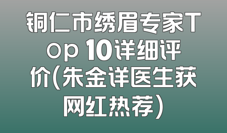 铜仁市绣眉专家Top 10详细评价（朱金详医生获网红热荐）