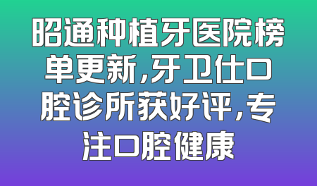 昭通种植牙医院榜单更新，牙卫仕口腔诊所获好评，专注口腔健康