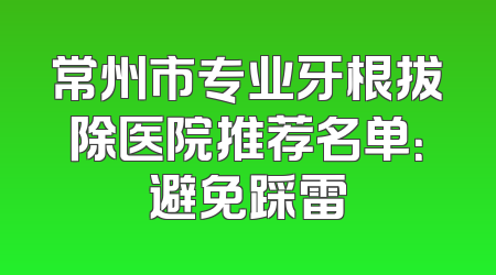 常州市专业牙根拔除医院推荐名单：避免踩雷