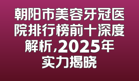 朝阳市美容牙冠医院排行榜前十深度解析，2025年实力揭晓
