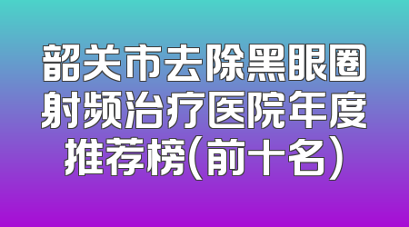 韶关市去除黑眼圈射频治疗医院年度推荐榜（前十名）