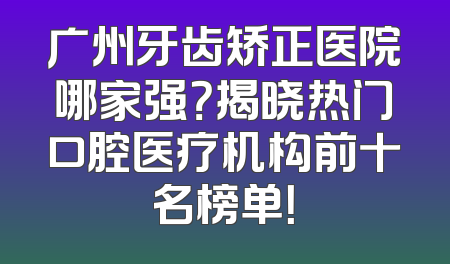 广州牙齿矫正医院哪家强？揭晓热门口腔医疗机构前十名榜单！
