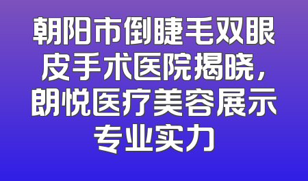 朝阳市倒睫毛双眼皮手术医院揭晓，朗悦医疗美容展示专业实力