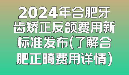2024年合肥牙齿矫正反颌费用新标准发布（了解合肥正畸费用详情）