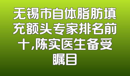 无锡市自体脂肪填充额头专家排名前十，陈实医生备受瞩目