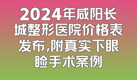 2024年咸阳长城整形医院价格表发布，附真实下眼睑手术案例
