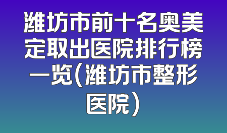 潍坊市前十名奥美定取出医院排行榜一览（潍坊市整形医院）