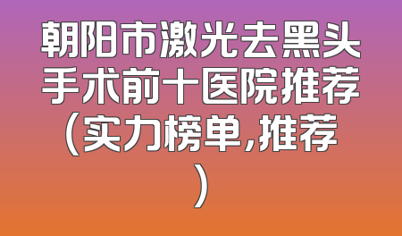 朝阳市激光去黑头手术前十医院推荐（实力榜单，推荐）