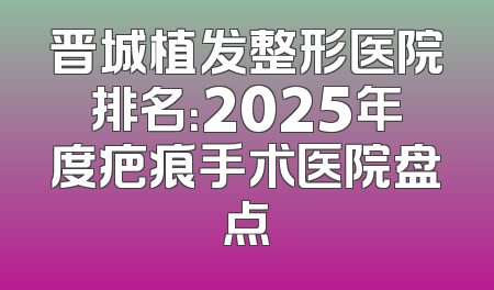 晋城植发整形医院排名：2025年度疤痕手术医院盘点
