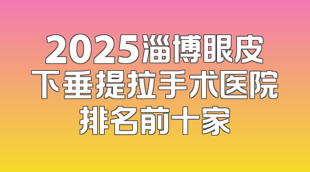 2025淄博眼皮下垂提拉手术医院排名前十家