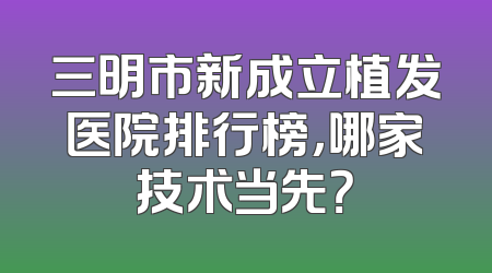 三明市新成立植发医院排行榜，哪家技术当先？