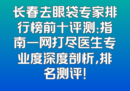 长春去眼袋专家排行榜前十评测：指南一网打尽医生专业度深度剖析，排名测评！