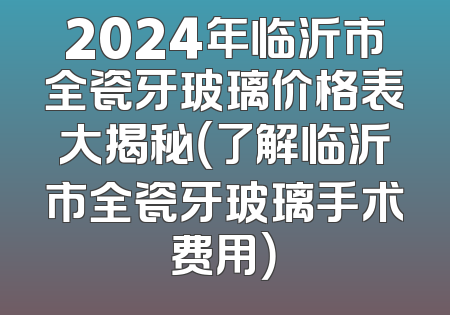 2024年临沂市全瓷牙玻璃价格表大揭秘（了解临沂市全瓷牙玻璃手术费用）