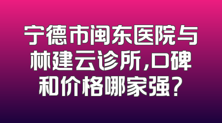 宁德市闽东医院与林建云诊所，口碑和价格哪家强？