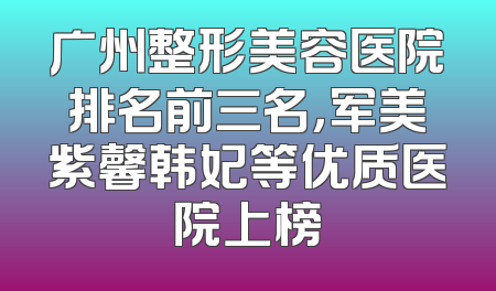 广州整形美容医院排名前三名，军美紫馨韩妃等优质医院上榜