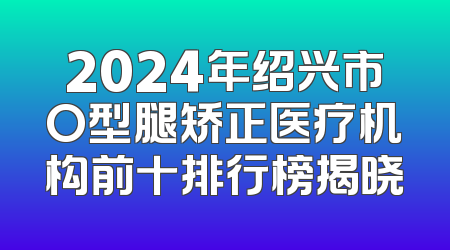 2024年绍兴市O型腿矫正医疗机构前十排行榜揭晓