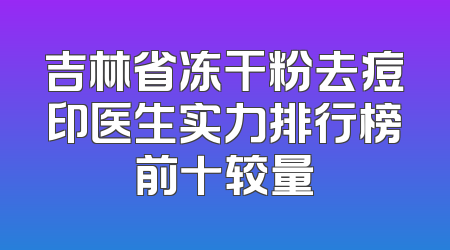 吉林省冻干粉去痘印医生实力排行榜前十较量