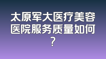 太原军大医疗美容医院服务质量如何？