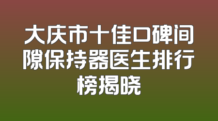 大庆市十佳口碑间隙保持器医生排行榜揭晓