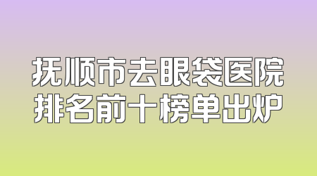 抚顺市去眼袋医院排名前十榜单出炉