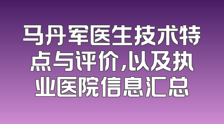 马丹军医生技术特点与评价，以及执业医院信息汇总