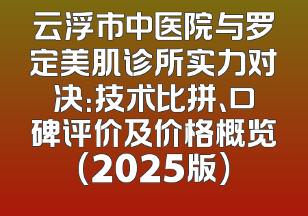云浮市中医院与罗定美肌诊所实力对决：技术比拼、口碑评价及价格概览(2025版)