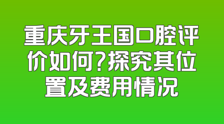 重庆牙王国口腔评价如何？探究其位置及费用情况