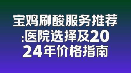 宝鸡刷酸服务推荐：医院选择及2024年价格指南