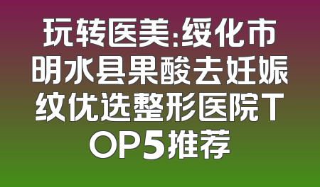 玩转医美：绥化市明水县果酸去妊娠纹优选整形医院TOP5推荐