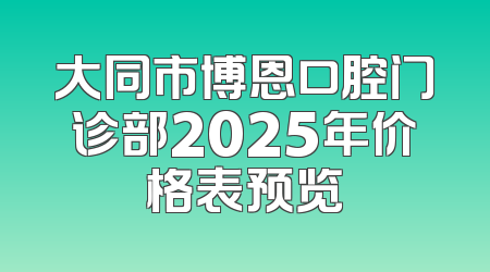 大同市博恩口腔门诊部2025年价格表预览