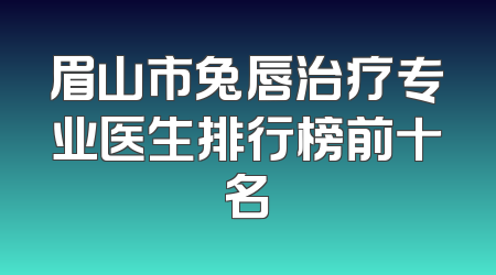 眉山市兔唇治疗专业医生排行榜前十名
