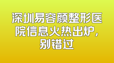 深圳易容颜整形医院信息火热出炉，别错过