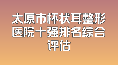 太原市杯状耳整形医院十强排名综合评估