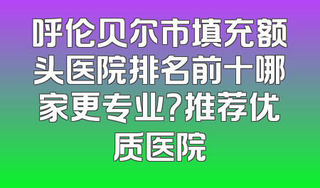 呼伦贝尔市填充额头医院排名前十哪家更专业？推荐优质医院