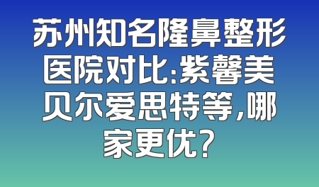 苏州知名隆鼻整形医院对比：紫馨美贝尔爱思特等，哪家更优？