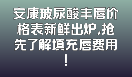 安康玻尿酸丰唇价格表新鲜出炉，抢先了解填充唇费用！