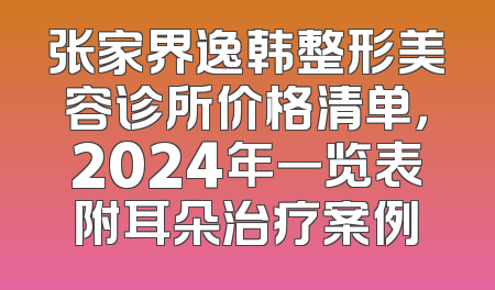 张家界逸韩整形美容诊所价格清单，2024年一览表附耳朵治疗案例