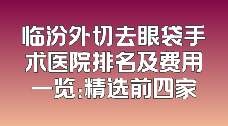 临汾外切去眼袋手术医院排名及费用一览：精选前四家