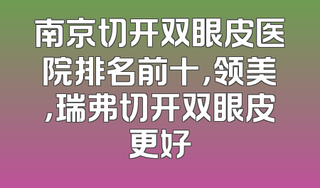 南京切开双眼皮医院排名前十，领美，瑞弗切开双眼皮更好