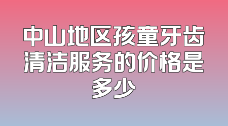 中山地区孩童牙齿清洁服务的价格是多少
