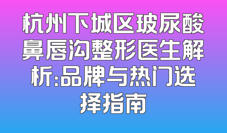 杭州下城区玻尿酸鼻唇沟整形医生解析：品牌与热门选择指南